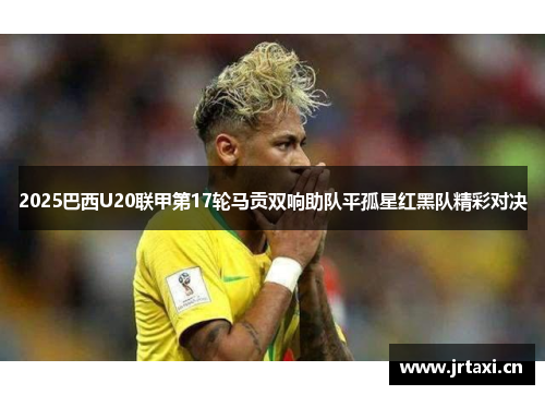 2025巴西U20联甲第17轮马贡双响助队平孤星红黑队精彩对决 2025巴西U20联甲第17轮马贡双响助队平孤星红黑队精彩对决