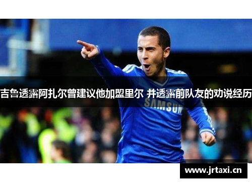 吉鲁透露阿扎尔曾建议他加盟里尔 并透露前队友的劝说经历 吉鲁透露阿扎尔曾建议他加盟里尔 并透露前队友的劝说经历