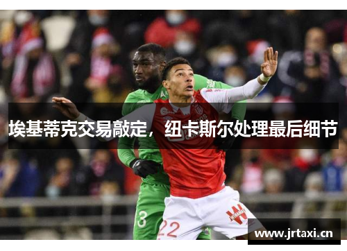 埃基蒂克交易敲定,纽卡斯尔处理最后细节 埃基蒂克交易敲定,纽卡斯尔处理最后细节